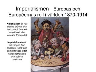 Imperialismen –Europas och
Européernas roll i världen 1870-1914
Kolonialism är när
ett rike erövrar och
tar kontroll över ett
annat land eller
område för handel
Imperialismen är
erövringen från
slutet av 1800-talet
som strävade efter
världsherravälde
och politisk
dominans
 