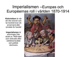 Imperialismen – Europas och Européernas roll i världen 1870-1914 Kolonialism  är när ett rike erövrar och tar kontroll över ett annat land eller område för handel Imperialismen  är erövringen från slutet av 1800-talet som strävade efter världsherravälde och politisk dominans 