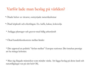 Varför lade man beslag på världen?
* Ökade behov av råvaror, outnyttjade naturrikedomar
* Ökad köpkraft och efterfrågan. Ex. kaffe, kakao, kokosolja
* Anlägga plantager och gruvor med billig arbetskraft
* Ökad handelskonkurrens mellan länder
* Det uppstod en politisk ”tävlan mellan” Europas nationer. Det innebar prestige
att ha många kolonier.
* Man såg färgade människor som mindre värda. Att lägga beslag på deras land och
naturtillgångar var på sätt helt OK.
 