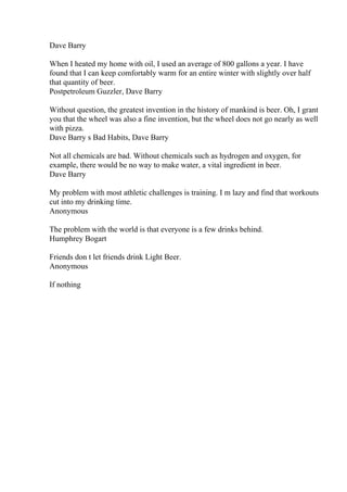 Dave Barry
When I heated my home with oil, I used an average of 800 gallons a year. I have
found that I can keep comfortably warm for an entire winter with slightly over half
that quantity of beer.
Postpetroleum Guzzler, Dave Barry
Without question, the greatest invention in the history of mankind is beer. Oh, I grant
you that the wheel was also a fine invention, but the wheel does not go nearly as well
with pizza.
Dave Barry s Bad Habits, Dave Barry
Not all chemicals are bad. Without chemicals such as hydrogen and oxygen, for
example, there would be no way to make water, a vital ingredient in beer.
Dave Barry
My problem with most athletic challenges is training. I m lazy and find that workouts
cut into my drinking time.
Anonymous
The problem with the world is that everyone is a few drinks behind.
Humphrey Bogart
Friends don t let friends drink Light Beer.
Anonymous
If nothing
 