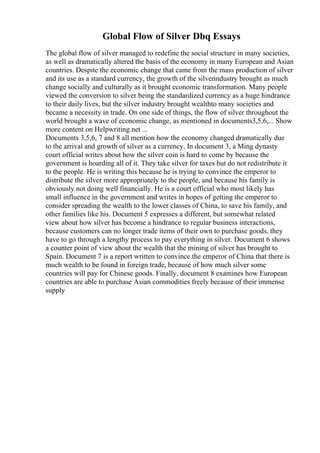 Global Flow of Silver Dbq Essays
The global flow of silver managed to redefine the social structure in many societies,
as well as dramatically altered the basis of the economy in many European and Asian
countries. Despite the economic change that came from the mass production of silver
and its use as a standard currency, the growth of the silverindustry brought as much
change socially and culturally as it brought economic transformation. Many people
viewed the conversion to silver being the standardized currency as a huge hindrance
to their daily lives, but the silver industry brought wealthto many societies and
became a necessity in trade. On one side of things, the flow of silver throughout the
world brought a wave of economic change, as mentioned in documents3,5,6,... Show
more content on Helpwriting.net ...
Documents 3,5,6, 7 and 8 all mention how the economy changed dramatically due
to the arrival and growth of silver as a currency. In document 3, a Ming dynasty
court official writes about how the silver coin is hard to come by because the
government is hoarding all of it. They take silver for taxes but do not redistribute it
to the people. He is writing this because he is trying to convince the emperor to
distribute the silver more appropriately to the people, and because his family is
obviously not doing well financially. He is a court official who most likely has
small influence in the government and writes in hopes of getting the emperor to
consider spreading the wealth to the lower classes of China, to save his family, and
other families like his. Document 5 expresses a different, but somewhat related
view about how silver has become a hindrance to regular business interactions,
because customers can no longer trade items of their own to purchase goods, they
have to go through a lengthy process to pay everything in silver. Document 6 shows
a counter point of view about the wealth that the mining of silver has brought to
Spain. Document 7 is a report written to convince the emperor of China that there is
much wealth to be found in foreign trade, because of how much silver some
countries will pay for Chinese goods. Finally, document 8 examines how European
countries are able to purchase Asian commodities freely because of their immense
supply
 
