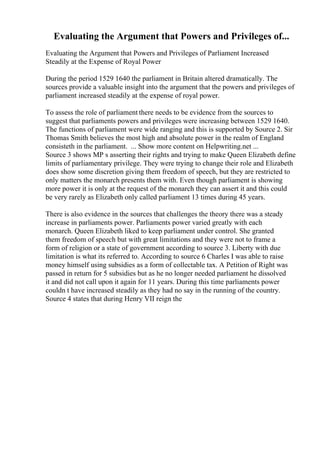 Evaluating the Argument that Powers and Privileges of...
Evaluating the Argument that Powers and Privileges of Parliament Increased
Steadily at the Expense of Royal Power
During the period 1529 1640 the parliament in Britain altered dramatically. The
sources provide a valuable insight into the argument that the powers and privileges of
parliament increased steadily at the expense of royal power.
To assess the role of parliament there needs to be evidence from the sources to
suggest that parliaments powers and privileges were increasing between 1529 1640.
The functions of parliament were wide ranging and this is supported by Source 2. Sir
Thomas Smith believes the most high and absolute power in the realm of England
consisteth in the parliament. ... Show more content on Helpwriting.net ...
Source 3 shows MP s asserting their rights and trying to make Queen Elizabeth define
limits of parliamentary privilege. They were trying to change their role and Elizabeth
does show some discretion giving them freedom of speech, but they are restricted to
only matters the monarch presents them with. Even though parliament is showing
more power it is only at the request of the monarch they can assert it and this could
be very rarely as Elizabeth only called parliament 13 times during 45 years.
There is also evidence in the sources that challenges the theory there was a steady
increase in parliaments power. Parliaments power varied greatly with each
monarch. Queen Elizabeth liked to keep parliament under control. She granted
them freedom of speech but with great limitations and they were not to frame a
form of religion or a state of government according to source 3. Liberty with due
limitation is what its referred to. According to source 6 Charles I was able to raise
money himself using subsidies as a form of collectable tax. A Petition of Right was
passed in return for 5 subsidies but as he no longer needed parliament he dissolved
it and did not call upon it again for 11 years. During this time parliaments power
couldn t have increased steadily as they had no say in the running of the country.
Source 4 states that during Henry VII reign the
 