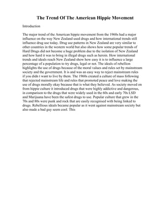 The Trend Of The American Hippie Movement
Introduction
The major trend of the American hippie movement from the 1960s had a major
influence on the way New Zealand used drugs and how international trends still
influence drug use today. Drug use patterns in New Zealand are very similar to
other countries in the western world but also shows how some popular trends of
Hard Drugs did not become a huge problem due to the isolation of New Zealand
and how hard it was to bring in illegal drugs such as heroin. How international
trends and ideals reach New Zealand show how easy it is to influence a large
percentage of a population to try drugs, legal or not. The ideals of rebellion
highlights the use of drugs because of the moral values and rules set by mainstream
society and the government. It is and was an easy way to reject mainstream rules
if you didn t want to live by them. The 1960s created a culture of mass following
that rejected mainstream life and rules that promoted peace and love making the
use of drugs morally okay because that is what they believed. As society moved on
from hippie culture it introduced drugs that were highly addictive and dangerous,
in comparison to the drugs that were widely used in the 60s and early 70s LSD
and Marijuana have been the safest drugs to use. Popular culture that grew in the
70s and 80s were punk and rock that are easily recognised with being linked to
drugs. Rebellious ideals became popular as it went against mainstream society but
also made a bad guy seem cool. This
 