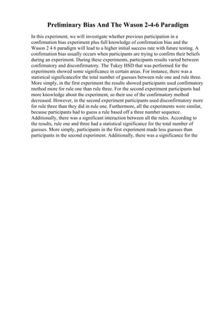 Preliminary Bias And The Wason 2-4-6 Paradigm
In this experiment, we will investigate whether previous participation in a
confirmation bias experiment plus full knowledge of confirmation bias and the
Wason 2 4 6 paradigm will lead to a higher initial success rate with future testing. A
confirmation bias usually occurs when participants are trying to confirm their beliefs
during an experiment. During these experiments, participants results varied between
confirmatory and disconfirmatory. The Tukey HSD that was performed for the
experiments showed some significance in certain areas. For instance, there was a
statistical significancefor the total number of guesses between rule one and rule three.
More simply, in the first experiment the results showed participants used confirmatory
method more for rule one than rule three. For the second experiment participants had
more knowledge about the experiment, so their use of the confirmatory method
decreased. However, in the second experiment participants used disconfirmatory more
for rule three than they did in rule one. Furthermore, all the experiments were similar,
because participants had to guess a rule based off a three number sequence.
Additionally, there was a significant interaction between all the rules. According to
the results, rule one and three had a statistical significance for the total number of
guesses. More simply, participants in the first experiment made less guesses than
participants in the second experiment. Additionally, there was a significance for the
 
