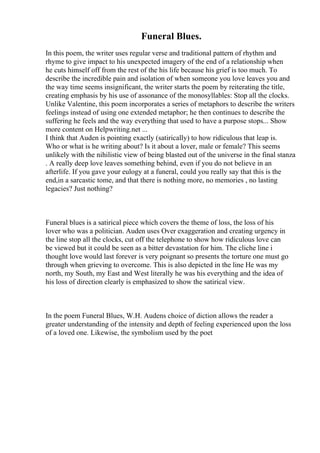 Funeral Blues.
In this poem, the writer uses regular verse and traditional pattern of rhythm and
rhyme to give impact to his unexpected imagery of the end of a relationship when
he cuts himself off from the rest of the his life because his grief is too much. To
describe the incredible pain and isolation of when someone you love leaves you and
the way time seems insignificant, the writer starts the poem by reiterating the title,
creating emphasis by his use of assonance of the monosyllables: Stop all the clocks.
Unlike Valentine, this poem incorporates a series of metaphors to describe the writers
feelings instead of using one extended metaphor; he then continues to describe the
suffering he feels and the way everything that used to have a purpose stops... Show
more content on Helpwriting.net ...
I think that Auden is pointing exactly (satirically) to how ridiculous that leap is.
Who or what is he writing about? Is it about a lover, male or female? This seems
unlikely with the nihilistic view of being blasted out of the universe in the final stanza
. A really deep love leaves something behind, even if you do not believe in an
afterlife. If you gave your eulogy at a funeral, could you really say that this is the
end,in a sarcastic tome, and that there is nothing more, no memories , no lasting
legacies? Just nothing?
Funeral blues is a satirical piece which covers the theme of loss, the loss of his
lover who was a politician. Auden uses Over exaggeration and creating urgency in
the line stop all the clocks, cut off the telephone to show how ridiculous love can
be viewed but it could be seen as a bitter devastation for him. The cliche line i
thought love would last forever is very poignant so presents the torture one must go
through when grieving to overcome. This is also depicted in the line He was my
north, my South, my East and West literally he was his everything and the idea of
his loss of direction clearly is emphasized to show the satirical view.
In the poem Funeral Blues, W.H. Audens choice of diction allows the reader a
greater understanding of the intensity and depth of feeling experienced upon the loss
of a loved one. Likewise, the symbolism used by the poet
 