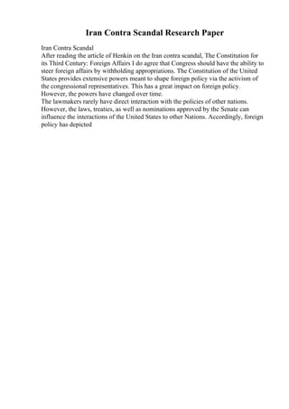 Iran Contra Scandal Research Paper
Iran Contra Scandal
After reading the article of Henkin on the Iran contra scandal, The Constitution for
its Third Century: Foreign Affairs I do agree that Congress should have the ability to
steer foreign affairs by withholding appropriations. The Constitution of the United
States provides extensive powers meant to shape foreign policy via the activism of
the congressional representatives. This has a great impact on foreign policy.
However, the powers have changed over time.
The lawmakers rarely have direct interaction with the policies of other nations.
However, the laws, treaties, as well as nominations approved by the Senate can
influence the interactions of the United States to other Nations. Accordingly, foreign
policy has depicted
 