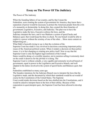 Essay on The Power Of The Judiciary
The Power of The Judiciary
When the founding fathers of our country, and by that I mean the
Federalists, were creating the system of government for America, they knew that a
separation of power would be necessary to protect the American people from the evils
of a monarchy or dictatorship. In doing this, they created the three branches of
government; Legislative, Executive, and Judiciary. The plan was to have the
Legislative make the laws, Executive enforce the laws, and the
Judiciary interpret the laws, and it was Madison s system of quot;Checks and
Balances quot; that would keep the three in check. No one branch would be able to
exploit it s power without the scrutiny of one of the other ... Show more content on
Helpwriting.net ...
What Dahl is basically trying to say is that the evolution of the
Supreme Court has made it very involved in decisions concerning important policy
issues of the American political system. When it renders a decision on these policy
issues, it is in fact changing or creating new policy itself. Now to say that the
Supreme Court is only the highest legal institution of the United
States would be doing a it a terrible injustice, not to mention selling it extremely short
on the credit it deserves for the job that it is doing. The
Supreme Court is without a doubt, a very capable and extremely involved branch of
government, equal in power to the Legislative and Executive branch, and well
adapted in the duties involved in the system of quot;Checks and Balances quot; that
the
Federalists established so many years ago.
The founders intentions for the Judiciary Branch was to interpret the laws that the
Legislative made, and the document by which their standards would be set would of
course be the Constitution of the United States. The Supreme
Court would render decisions based on the laws drafted into the Constitutions, and it
would be asked to interpret them to the best of their ability. Because of this
expectation to quot;interpret quot;, the Supreme Court has been allowed to develop
the
 