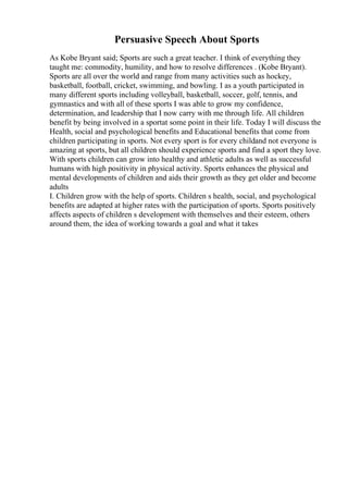 Persuasive Speech About Sports
As Kobe Bryant said; Sports are such a great teacher. I think of everything they
taught me: commodity, humility, and how to resolve differences . (Kobe Bryant).
Sports are all over the world and range from many activities such as hockey,
basketball, football, cricket, swimming, and bowling. I as a youth participated in
many different sports including volleyball, basketball, soccer, golf, tennis, and
gymnastics and with all of these sports I was able to grow my confidence,
determination, and leadership that I now carry with me through life. All children
benefit by being involved in a sportat some point in their life. Today I will discuss the
Health, social and psychological benefits and Educational benefits that come from
children participating in sports. Not every sport is for every childand not everyone is
amazing at sports, but all children should experience sports and find a sport they love.
With sports children can grow into healthy and athletic adults as well as successful
humans with high positivity in physical activity. Sports enhances the physical and
mental developments of children and aids their growth as they get older and become
adults
I. Children grow with the help of sports. Children s health, social, and psychological
benefits are adapted at higher rates with the participation of sports. Sports positively
affects aspects of children s development with themselves and their esteem, others
around them, the idea of working towards a goal and what it takes
 