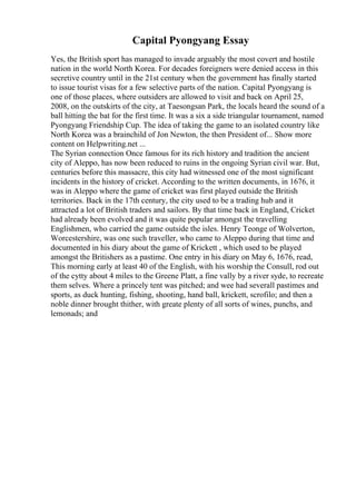 Capital Pyongyang Essay
Yes, the British sport has managed to invade arguably the most covert and hostile
nation in the world North Korea. For decades foreigners were denied access in this
secretive country until in the 21st century when the government has finally started
to issue tourist visas for a few selective parts of the nation. Capital Pyongyang is
one of those places, where outsiders are allowed to visit and back on April 25,
2008, on the outskirts of the city, at Taesongsan Park, the locals heard the sound of a
ball hitting the bat for the first time. It was a six a side triangular tournament, named
Pyongyang Friendship Cup. The idea of taking the game to an isolated country like
North Korea was a brainchild of Jon Newton, the then President of... Show more
content on Helpwriting.net ...
The Syrian connection Once famous for its rich history and tradition the ancient
city of Aleppo, has now been reduced to ruins in the ongoing Syrian civil war. But,
centuries before this massacre, this city had witnessed one of the most significant
incidents in the history of cricket. According to the written documents, in 1676, it
was in Aleppo where the game of cricket was first played outside the British
territories. Back in the 17th century, the city used to be a trading hub and it
attracted a lot of British traders and sailors. By that time back in England, Cricket
had already been evolved and it was quite popular amongst the travelling
Englishmen, who carried the game outside the isles. Henry Teonge of Wolverton,
Worcestershire, was one such traveller, who came to Aleppo during that time and
documented in his diary about the game of Krickett , which used to be played
amongst the Britishers as a pastime. One entry in his diary on May 6, 1676, read,
This morning early at least 40 of the English, with his worship the Consull, rod out
of the cytty about 4 miles to the Greene Platt, a fine vally by a river syde, to recreate
them selves. Where a princely tent was pitched; and wee had severall pastimes and
sports, as duck hunting, fishing, shooting, hand ball, krickett, scrofilo; and then a
noble dinner brought thither, with greate plenty of all sorts of wines, punchs, and
lemonads; and
 