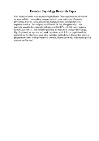 Exercise Physiology Research Paper
I am interested in the exercise physiologist/Health fitness specialist as advertised
on your website. I am seeking an opportunity to grow in the area of exercise
physiology. I have a strong educational background and some professional
experience which I feel uniquely qualifies me for this job opportunity. I am
currently a certified exercise physiologist. (ACSM EP), certified cancer exercise
trainer (ACSM CET) and currently pursuing my masters in Exercise Physiology.
My educational background and work experience with different population have
prepared me for placement as an ideal candidate in this field. I designed an exercise
program for clients with special needs (Autism, mental disability, and cerebral palsy),
athletes, cardiac and
 