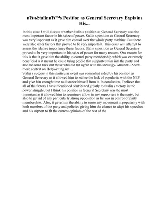 вЂњStalinвЂ™s Position as General Secretary Explains
His...
In this essay I will discuss whether Stalin s position as General Secretary was the
most important factor in his seize of power. Stalin s position as General Secretary
was very important as it gave him control over the whole party machine. But there
were also other factors that proved to be very important. This essay will attempt to
assess the relative importance these factors. Stalin s position as General Secretary
proved to be very important in his seize of power for many reasons. One reason for
this is that it gave him the ability to control party membership which was extremely
beneficial as it meant he could bring people that supported him into the party and
also he could kick out those who did not agree with his ideology. Another... Show
more content on Helpwriting.net ...
Stalin s success in this particular event was somewhat aided by his position as
General Secretary as it allowed him to realise the lack of popularity with the NEP
and give him enough time to distance himself from it. In conclusion, I believe that
all of the factors I have mentioned contributed greatly to Stalin s victory in the
power struggle, but I think his position as General Secretary was the most
important as it allowed him to seemingly allow in any supporters to the party, but
also to get rid of any particularly strong opposition as he was in control of party
memberships. Also, it gave him the ability to sense any movement in popularity with
both members of the party and policies, giving him the chance to adapt his speeches
and his support to fit the current opinions of the rest of the
 