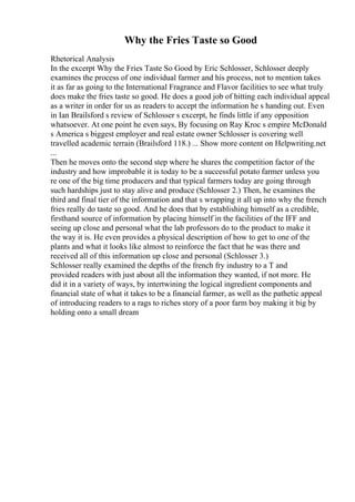Why the Fries Taste so Good
Rhetorical Analysis
In the excerpt Why the Fries Taste So Good by Eric Schlosser, Schlosser deeply
examines the process of one individual farmer and his process, not to mention takes
it as far as going to the International Fragrance and Flavor facilities to see what truly
does make the fries taste so good. He does a good job of hitting each individual appeal
as a writer in order for us as readers to accept the information he s handing out. Even
in Ian Brailsford s review of Schlosser s excerpt, he finds little if any opposition
whatsoever. At one point he even says, By focusing on Ray Kroc s empire McDonald
s America s biggest employer and real estate owner Schlosser is covering well
travelled academic terrain (Brailsford 118.) ... Show more content on Helpwriting.net
...
Then he moves onto the second step where he shares the competition factor of the
industry and how improbable it is today to be a successful potato farmer unless you
re one of the big time producers and that typical farmers today are going through
such hardships just to stay alive and produce (Schlosser 2.) Then, he examines the
third and final tier of the information and that s wrapping it all up into why the french
fries really do taste so good. And he does that by establishing himself as a credible,
firsthand source of information by placing himself in the facilities of the IFF and
seeing up close and personal what the lab professors do to the product to make it
the way it is. He even provides a physical description of how to get to one of the
plants and what it looks like almost to reinforce the fact that he was there and
received all of this information up close and personal (Schlosser 3.)
Schlosser really examined the depths of the french fry industry to a T and
provided readers with just about all the information they wanted, if not more. He
did it in a variety of ways, by intertwining the logical ingredient components and
financial state of what it takes to be a financial farmer, as well as the pathetic appeal
of introducing readers to a rags to riches story of a poor farm boy making it big by
holding onto a small dream
 