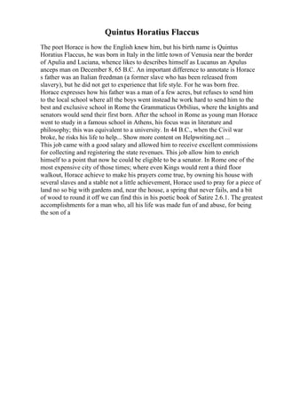 Quintus Horatius Flaccus
The poet Horace is how the English knew him, but his birth name is Quintus
Horatius Flaccus, he was born in Italy in the little town of Venusia near the border
of Apulia and Luciana, whence likes to describes himself as Lucanus an Apulus
anceps man on December 8, 65 B.C. An important difference to annotate is Horace
s father was an Italian freedman (a former slave who has been released from
slavery), but he did not get to experience that life style. For he was born free.
Horace expresses how his father was a man of a few acres, but refuses to send him
to the local school where all the boys went instead he work hard to send him to the
best and exclusive school in Rome the Grammaticus Orbilius, where the knights and
senators would send their first born. After the school in Rome as young man Horace
went to study in a famous school in Athens, his focus was in literature and
philosophy; this was equivalent to a university. In 44 B.C., when the Civil war
broke, he risks his life to help... Show more content on Helpwriting.net ...
This job came with a good salary and allowed him to receive excellent commissions
for collecting and registering the state revenues. This job allow him to enrich
himself to a point that now he could be eligible to be a senator. In Rome one of the
most expensive city of those times; where even Kings would rent a third floor
walkout, Horace achieve to make his prayers come true, by owning his house with
several slaves and a stable not a little achievement, Horace used to pray for a piece of
land no so big with gardens and, near the house, a spring that never fails, and a bit
of wood to round it off we can find this in his poetic book of Satire 2.6.1. The greatest
accomplishments for a man who, all his life was made fun of and abuse, for being
the son of a
 