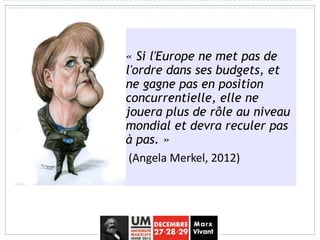 « Si l'Europe ne met pas de
l'ordre dans ses budgets, et
ne gagne pas en position
concurrentielle, elle ne
jouera plus de rôle au niveau
mondial et devra reculer pas
à pas. »
(Angela Merkel, 2012)
 