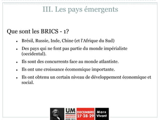 Que sont les BRICS - 1?
 Brésil, Russie, Inde, Chine (et l'Afrique du Sud)
 Des pays qui ne font pas partie du monde impérialiste
(occidental).
 Ils sont des concurrents face au monde atlantiste.
 Ils ont une croissance écomomique importante.
 Ils ont obtenu un certain niveau de développement économique et
social.
III. Les pays émergents
 