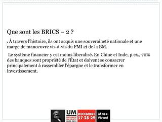 Que sont les BRICS – 2 ?
 À travers l'histoire, ils ont acquis une souveraineté nationale et une
marge de manoeuvre vis-à-vis du FMI et de la BM.
Le système financier y est moins liberalisé. En Chine et Inde, p.ex., 70%
des banques sont propriété de l'État et doivent se consacrer
principalement à rassembler l'épargne et le transformer en
investissement.
 