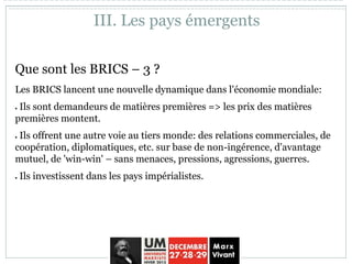 Que sont les BRICS – 3 ?
Les BRICS lancent une nouvelle dynamique dans l'économie mondiale:
 Ils sont demandeurs de matières premières => les prix des matières
premières montent.
 Ils offrent une autre voie au tiers monde: des relations commerciales, de
coopération, diplomatiques, etc. sur base de non-ingérence, d'avantage
mutuel, de 'win-win' – sans menaces, pressions, agressions, guerres.
 Ils investissent dans les pays impérialistes.
III. Les pays émergents
 