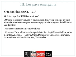 Que sont les BRICS – 4 ?
Qu'est-ce que les BRICS ne sont pas?
 Origine et caractère divers: 3 pays en voie de développement, un pays
ex-socialiste (devenu capitaliste) et un pays socialiste (avec des éléments
capitalistes)
Pas nécessairement anti-impérialistes
Exemple d'une alliance anti-impérialiste: l'ALBA (Alliance bolivarienne
pour les Amériques – Bolivie, Cuba, Dominique, Équateur, Nicaragua,
Saint-Vincent-et-les Grenadines, Venezuela)
III. Les pays émergents
 