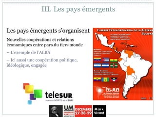 Les pays émergents s’organisent
Nouvelles coopérations et relations
économiques entre pays du tiers monde
– L’exemple de l’ALBA
– Ici aussi une coopération politique,
idéologique, engagée
III. Les pays émergents
 