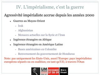 IV. L'impérialisme, c'est la guerre
Agressivité impérialiste accrue depuis les années 2000
 Guerres au Moyen-Orient
 Irak
 Afghanistan
 Menaces actuelles sur la Syrie et l’Iran
 Ingérence étrangère en Afrique
 Ingérence étrangère en Amérique Latine
 Bases américaines en Colombie
 Renversement du gouvernement de Honduras
Note: pas uniquement les Etats-Unis, aussi l'Europe: pays impérialistes
européens séparés ou en coalition; en tant qu'UE; à travers l'Otan
 