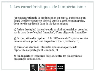 I. Les caractéristiques de l’impérialisme
“1) concentration de la production et du capital parvenue à un
degré de développement si élevé qu'elle a créé les monopoles,
dont le rôle est décisif dans la vie économique;
2) fusion du capital bancaire et du capital industriel, et création,
sur la base de ce "capital financier", d'une oligarchie financière;
3) l'exportation des capitaux, à la différence de l'exportation des
marchandises, prend une importance toute particulière;
4) formation d'unions internationales monopolistes de
capitalistes se partageant le monde, et
5) fin du partage territorial du globe entre les plus grandes
puissances capitalistes.”
 
