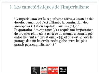 I. Les caractéristiques de l’impérialisme
“L'impérialisme est le capitalisme arrivé à un stade de
développement où s'est affirmée la domination des
monopoles (1) et du capital financiers (2), où
l'exportation des capitaux (3) a acquis une importance
de premier plan, où le partage du monde a commencé
entre les trusts internationaux (4) et où s'est achevé le
partage de tout le territoire du globe entre les plus
grands pays capitalistes (5).”
 