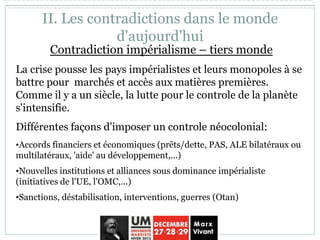 Contradiction impérialisme – tiers monde
La crise pousse les pays impérialistes et leurs monopoles à se
battre pour marchés et accès aux matières premières.
Comme il y a un siècle, la lutte pour le controle de la planète
s'intensifie.
Différentes façons d'imposer un controle néocolonial:
•Accords financiers et économiques (prêts/dette, PAS, ALE bilatéraux ou
multilatéraux, 'aide' au développement,...)
•Nouvelles institutions et alliances sous dominance impérialiste
(initiatives de l'UE, l'OMC,...)
•Sanctions, déstabilisation, interventions, guerres (Otan)
II. Les contradictions dans le monde
d'aujourd'hui
 