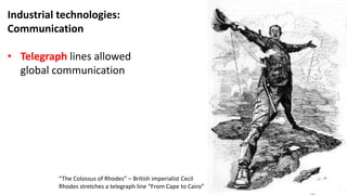 Industrial technologies:
Communication
• Telegraph lines allowed
global communication
“The Colossus of Rhodes” – British imperialist Cecil
Rhodes stretches a telegraph line “From Cape to Cairo”
 