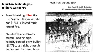 Industrial technologies:
military weaponry
• Breech-loading rifles like
the Prussian Dreyse needle
gun (1841) allowed rapid
rate of fire.
• Claude-Étienne Minié's
muzzle-loading high-
velocity conical point bullet
(1847) cut straight through
bodies and shattered bone.
"KILL EVERY ONE OVER TEN.”
- Gen. Jacob H. Smith during the
US occupation of the Philippine Islands
 