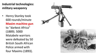 Industrial technologies:
military weaponry
• Henry Stanley took
600 rounds/minute
Maxim machine gun
to "darkest Africa"
(1889). 5000
Matabele warriors
were defeated by 50
British South African
Police armed with
four Maxims (1893).
 