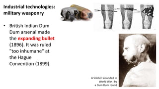 Industrial technologies:
military weaponry
• British Indian Dum
Dum arsenal made
the expanding bullet
(1896). It was ruled
"too inhumane" at
the Hague
Convention (1899).
A Soldier wounded in
World War I by
a Dum Dum round
 