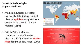 Industrial technologies:
tropical medicine
• Medical advances defeated
previously debilitating tropical
disease: quinine was given as a
prophylactic tonic to combat
malaria (1850).
• British Patrick Manson
connected mosquitoes to
disease (1877). American Walter
Reed fought yellow fever (1900).
 