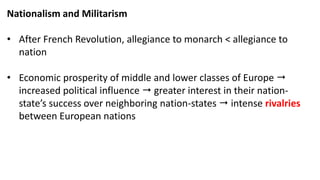 Nationalism and Militarism
• After French Revolution, allegiance to monarch < allegiance to
nation
• Economic prosperity of middle and lower classes of Europe 
increased political influence  greater interest in their nation-
state’s success over neighboring nation-states  intense rivalries
between European nations
 
