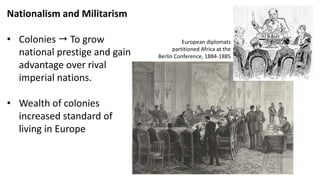 Nationalism and Militarism
• Colonies  To grow
national prestige and gain
advantage over rival
imperial nations.
• Wealth of colonies
increased standard of
living in Europe
European diplomats
partitioned Africa at the
Berlin Conference, 1884-1885
 