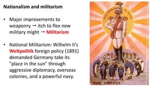 Nationalism and militarism
• Major improvements to
weaponry  itch to flex new
military might  Militarism
• National Militarism: Wilhelm II's
Weltpolitik foreign policy (1891)
demanded Germany take its
"place in the sun" through
aggressive diplomacy, overseas
colonies, and a powerful navy.
 