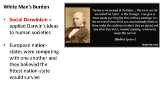 White Man’s Burden
• Social Darwinism =
applied Darwin’s ideas
to human societies
• European nation-
states were competing
with one another and
they believed the
fittest nation-state
would survive
 