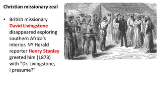 Christian missionary zeal
• British missionary
David Livingstone
disappeared exploring
southern Africa's
interior. NY Herald
reporter Henry Stanley
greeted him (1873)
with "Dr. Livingstone,
I presume?"
 