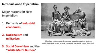 Introduction to Imperialism
Major reasons for New
Imperialism:
1. Demands of industrial
economies
2. Nationalism and
militarism
3. Social Darwinism and the
“White Man’s Burden”
60 million Indians under British rule starved to death in famines
when they were forced to grow cash crops like cotton rather than food.
 