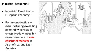 Industrial economies
• Industrial Revolution 
European economy 
• Factory production 
manufacturing exceeding
demand  surplus of
cheap goods  need for
new consumers  new
consumer markets in
Asia, Africa, and Latin
America
 