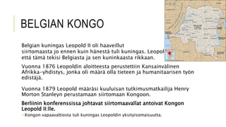 BELGIAN KONGO
Belgian kuningas Leopold II oli haaveillut
siirtomaasta jo ennen kuin hänestä tuli kuningas. Leopold uskoi,
että tämä tekisi Belgiasta ja sen kuninkaasta rikkaan.
Vuonna 1876 Leopoldin aloitteesta perustettiin Kansainvälinen
Afrikka-yhdistys, jonka oli määrä olla tieteen ja humanitaarisen työn
edistäjä.
Vuonna 1879 Leopold määräsi kuuluisan tutkimusmatkailija Henry
Morton Stanleyn perustamaan siirtomaan Kongoon.
Berliinin konferenssissa johtavat siirtomaavallat antoivat Kongon
Leopold II:lle.
 Kongon vapaavaltiosta tuli kuningas Leopoldin yksityisomaisuutta.
 
