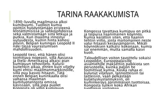 TARINA RAAKAKUMISTA
1890-luvulla maailmassa alkoi
kumibuumi. Tuolloin kumia
opittiin hyödyntämään eristeenä
lennättimisissä ja sähköjohdoissa
sekä valmistamaan siitä letkuja ja
putkia. Kun maailma innostui
uutuudesta, kumin hinta kohosi
pilviin. Belgian kuningas Leopold II
näki tässä vaurastumisen
mahdollisuuden.
Leopold tiesi, että hänen olisi
toimittava nopeasti, sillä Aasiassa
ja Etelä-Amerikassa alkaisi pian
kumipuun tehoviljely. Kuluisi
kuitenkin aikaa, ennen kuin viljelty
kumi ehtisi maailmanmarkkinoille,
sillä puu kasvoi hitaasti. Tätä
ennen Belgian kuninkaalla olisi
valtaosa maailman
kumituotannosta omissa
käsissään, sillä jopa puolet
Kongossa tavattava kumipuu on pitkä
ja taipuisa liaanimainen köynnös.
Kumia kerättiin siten, että liaaniin
tehtiin viilto, josta maitomainen neste
valui hitaasti keräysämpäriin. Mikäli
köynnöksen katkaisi kokonaan, kumia
sai enemmän, mutta samalla kasvi
kuoli.
Taloudellisen voiton tavoittelu sokaisi
Leopoldin. Eurooppalaisille
asiamiehille maksettiin palkkiota sen
perusteella, kuinka paljon he
toimittivat kumia. Koska rahaa ei
kulunut viljelyyn, lannoitteisiin tai
laitteisiin, vaan pelkästään
kuljetuskustannuksiin, oli
kuminkeräys äärimmäisen tuottoisaa.
Kongosta tulikin koko Afrikan
 