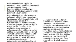 Kumin kerääminen tappoi tai
köyhdytti kumipuuta niin, että siitä ei
saatu uutta erää. Niinpä
kuminkerääjät, jotka aloittivat
kyliensä lähellä, joutuivat siirtymään
jatkuvasti kauemmaksi.
Kumin kerääminen johti Kongossa
valtavaan inhimilliseen tragediaan.
Eurooppaan alkoi tihkua tietoja, että
alkuasukkaat pakotettiin
työskentelemään kuminkerääjinä.
Valkoiset työnjohtajat ottivat kylän
naiset, lapset, vanhukset tai
päällikön panttivangeiksi ja
pakottivat miehet työhön. Armeijan
sotilaat ja kumiyhtiöiden aseistetut
"vartijat" varmistivat yhdessä, että
alkuasukkaat eivät kieltäytyneet
orjatyöstä tai nousseet kapinaan.
Afrikkalaiset pakotettiin
työskentelemään epäinhimillisissä
Lähetystyöntekijät kertoivat
kauhistuttavia tarinoita kaltoin
kohdellusta orjatyövoimasta.
Paenneilta työntekijöiltä tai liian
hitaasti työstään suoriutuneilta
kuminkerääjiltä saatettiin
esimerkiksi katkoa heidän kätensä.
Lopulta kansainvälinen vastustus
kohosi niin laajaksi, että Belgian
parlamentti pakotti kuningas
Leopoldin luovuttamaan Kongon
vapaavaltion Belgialle vuonna
 