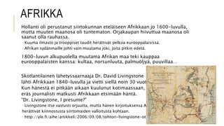 AFRIKKA
Hollanti oli perustanut siirtokunnan eteläiseen Afrikkaan jo 1600-luvulla,
mutta muuten maanosa oli tuntematon. Orjakaupan hiivuttua maanosa oli
saanut olla rauhassa.
 Kuuma ilmasto ja trooppiset taudit herättivät pelkoa eurooppalaisissa.
 Afrikan sydänmaille johti vain muutama joki, joita pitkin edetä.
1800-luvun alkupuolella muutama Afrikan maa teki kauppaa
eurooppalaisten kanssa: kultaa, norsunluuta, palmuöljyä, puuvillaa…
Skotlantilainen lähetyssaarnaaja Dr. David Livingstone
lähti Afrikkaan 1840-luvulla ja vietti siellä noin 30 vuotta.
Kun hänestä ei pitkään aikaan kuulunut kotimaassaan,
eräs journalisti matkusti Afrikkaan etsimään häntä.
”Dr. Livingstone, I presume?”
 Livingstone itse vastusti orjuutta, mutta hänen kirjoituksensa Afrikasta
herättivät kiinnostusta siirtomaiden valloitusta kohtaan.
 http://yle.fi/aihe/artikkeli/2006/09/08/tohtori-livingstone-otaksun
 