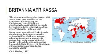 BRITANNIA AFRIKASSA
”Me olemme maailman johtava rotu. Mitä
suuremman osan maailmasta me
asutamme, sitä suurempi on
ihmiskunnan onni. Brittiläisen
maailmanvallan päämääränä on saada
herruuteensa koko sivistynyt maailma,
myös Yhdysvallat. Mikä unelma!
Mutta se on mahdollista! Koska Jumala
on tehnyt englantia puhuvan rodun
valituksi työkappaleekseen luomaan
oikeudenmukaisuutta, vapautta ja
rauhaa, hän myös toivoo, että minä
hankin tälle rodulle niin paljon valtaa
kuin mahdollista. Uskon, että hän toivoo
minun maalaavan Afrikan kartan
punaisella värillä!”
Cecil Rhodes, 1877
 