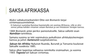 SAKSA AFRIKASSA
Aluksi valtakunnankansleri Otto von Bismarck torjui
siirtomaasuunnitelmat.
 Ei halunnut suututtaa Ranskaa haastamalla sen asemaa Afrikassa, sillä se olisi
voinut johtaa kahden rintaman sotaan Ranskan ja sen liittolaisen Venäjän kanssa.
1884 Bismarck antoi periksi painostukselle. Saksa valloitti osan
Namibian rannikkoa.
Samana vuonna se teki sopimuksia paikallisten afrikkalaisheimojen
kanssa ja julisti Kamerunin suojelukseensa.
Saksan Itä-Afrikka: Nykyiset Ruanda, Burundi ja Tansania kuuluivat
Saksalle vuodesta 1885.
Saksa alkoi laajentaa valtaansa rannikolta sisämaahan, ja vuonna
1905 Togosta tuli Saksan siirtomaa.
 