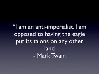 “I am an anti-imperialist. I am
 opposed to having the eagle
  put its talons on any other
              land
          - Mark Twain
 
