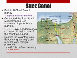 Suez Canal
• Built in 1869 w/ French
  money
  • Egypt & France = Partners
• Connected the Red Sea &
  Mediterranean Sea
  shortening trips to Asian
  markets
• 1875 – Egypt needed money
  so they sold their share of
  the canal to England
• Despite the voluntary sale,
  Egyptians grew angry and
  rebelled over foreign
  presence
   - 1882  led to Egypt becoming
   a protectorate
 