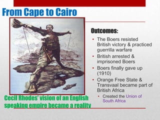 From Cape to Cairo
                                 Outcomes:
                                     • The Boers resisted
                                       British victory & practiced
                                       guerrilla warfare
                                     • British arrested &
                                       imprisoned Boers
                                     • Boers finally gave up
                                       (1910)
                                     • Orange Free State &
                                       Transvaal became part of
                                       British Africa
                                       • Created the Union of
Cecil Rhodes’ vision of an English       South Africa
speaking empire became a reality
 