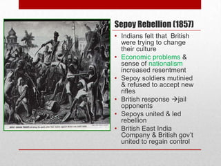 Sepoy Rebellion (1857)
• Indians felt that British
  were trying to change
  their culture
• Economic problems &
  sense of nationalism
  increased resentment
• Sepoy soldiers mutinied
  & refused to accept new
  rifles
• British response jail
  opponents
• Sepoys united & led
  rebellion
• British East India
  Company & British gov’t
  united to regain control
 