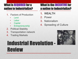 What is REQUIRED for a        What is the INCENTIVE for
nation to industrialize?      a nation to industrialize?
  1. Factors of Production    1.   WEALTH
     •   Land                 2.   Power
     •   Labor                3.   Nationalism
     •   Capital
     •   Entrepreneurship     4.   Spreading of Culture
  2. Political Stability
  3. Transportation network
  4. Trading Markets


  Industrial Revolution -
  Review
 